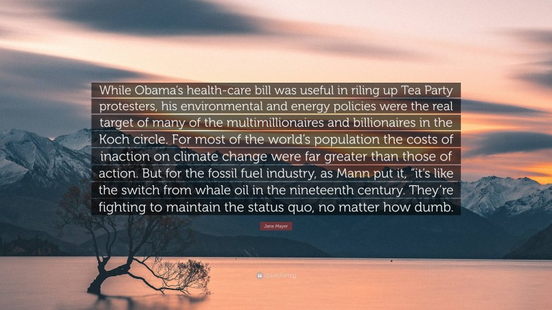 Jane Mayer Quote: “While Obama’s health-care bill was useful in riling up Tea Party protesters, his environmental and energy policies were the real target of many of the multimillionaires and billionaires in the Koch circle. For most of the world’s population the costs of inaction on climate change were far greater than those of action. But for the fossil fuel industry, as Mann put it, “it’s like the switch from whale oil in the nineteenth century. They’re fighting to maintain the status quo, no matter how dumb.”