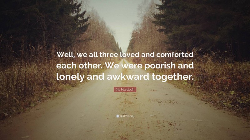 Iris Murdoch Quote: “Well, we all three loved and comforted each other. We were poorish and lonely and awkward together.”