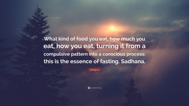 Sadhguru Quote: “What kind of food you eat, how much you eat, how you eat, turning it from a compulsive pattern into a conscious process: this is the essence of fasting. Sadhana.”
