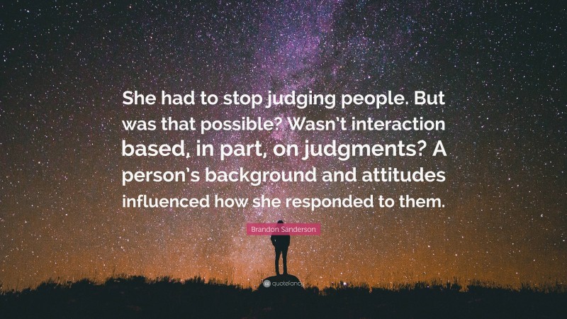 Brandon Sanderson Quote: “She had to stop judging people. But was that possible? Wasn’t interaction based, in part, on judgments? A person’s background and attitudes influenced how she responded to them.”