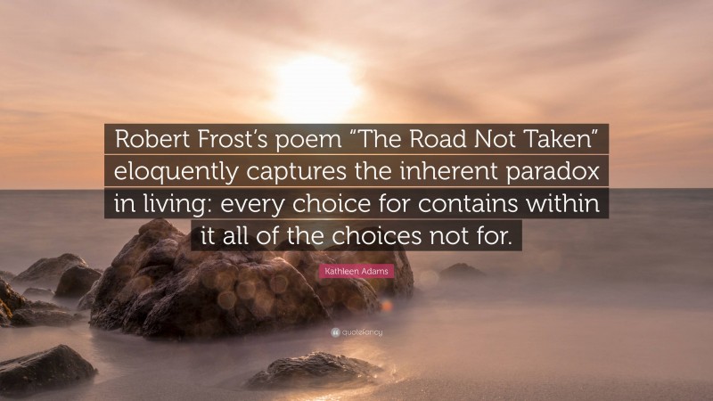 Kathleen Adams Quote: “Robert Frost’s poem “The Road Not Taken” eloquently captures the inherent paradox in living: every choice for contains within it all of the choices not for.”