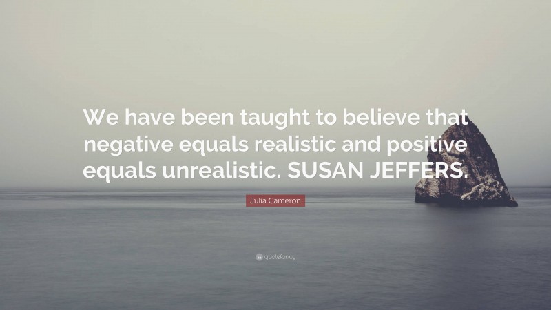 Julia Cameron Quote: “We have been taught to believe that negative equals realistic and positive equals unrealistic. SUSAN JEFFERS.”