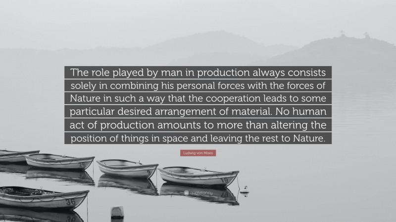 Ludwig von Mises Quote: “The role played by man in production always consists solely in combining his personal forces with the forces of Nature in such a way that the cooperation leads to some particular desired arrangement of material. No human act of production amounts to more than altering the position of things in space and leaving the rest to Nature.”