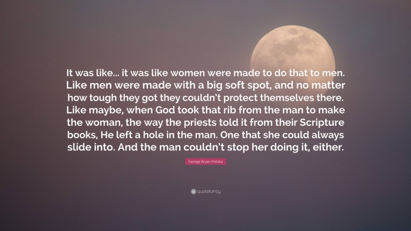 George Bryan Polivka Quote: “It was like... it was like women were made to do that to men. Like men were made with a big soft spot, and no matter how tough they got they couldn’t protect themselves there. Like maybe, when God took that rib from the man to make the woman, the way the priests told it from their Scripture books, He left a hole in the man. One that she could always slide into. And the man couldn’t stop her doing it, either.”