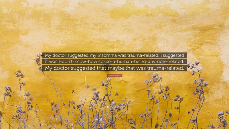 Preston Norton Quote: “My doctor suggested my insomnia was trauma-related. I suggested it was I-don’t-know-how-to-be-a-human-being-anymore-related. My doctor suggested that maybe that was trauma-related.”