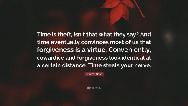 Jonathan Nolan Quote: “Time is theft, isn’t that what they say? And time eventually convinces most of us that forgiveness is a virtue. Conveniently, cowardice and forgiveness look identical at a certain distance. Time steals your nerve.”