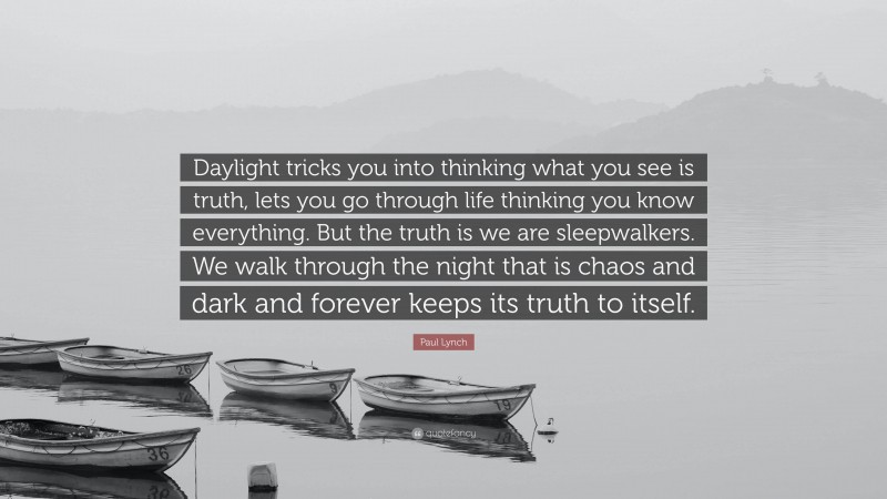 Paul Lynch Quote: “Daylight tricks you into thinking what you see is truth, lets you go through life thinking you know everything. But the truth is we are sleepwalkers. We walk through the night that is chaos and dark and forever keeps its truth to itself.”