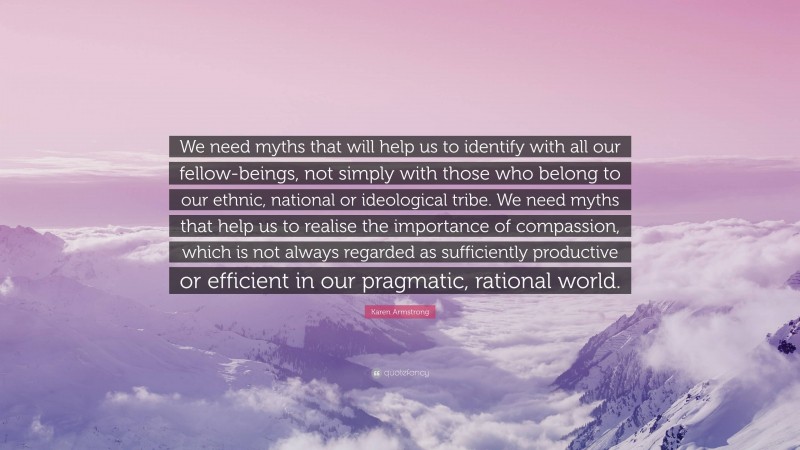 Karen Armstrong Quote: “We need myths that will help us to identify with all our fellow-beings, not simply with those who belong to our ethnic, national or ideological tribe. We need myths that help us to realise the importance of compassion, which is not always regarded as sufficiently productive or efficient in our pragmatic, rational world.”