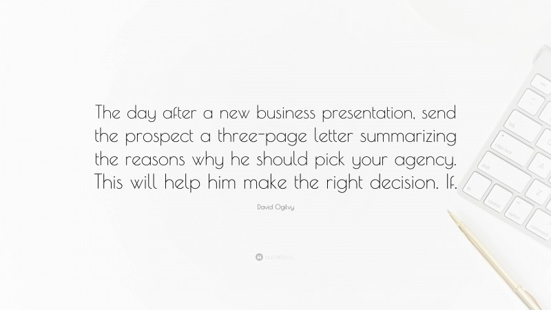 David Ogilvy Quote: “The day after a new business presentation, send the prospect a three-page letter summarizing the reasons why he should pick your agency. This will help him make the right decision. If.”
