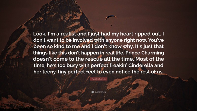 Sherrilyn Kenyon Quote: “Look, I’m a realist and I just had my heart ripped out. I don’t want to be involved with anyone right now. You’ve been so kind to me and I don’t know why. It’s just that things like this don’t happen in real life. Prince Charming doesn’t come to the rescue all the time. Most of the time, he’s too busy with perfect freakin’ Cinderella and her teeny-tiny perfect feet to even notice the rest of us.”