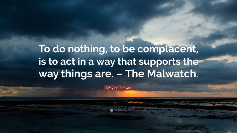 Scaylen Renvac Quote: “To do nothing, to be complacent, is to act in a way that supports the way things are. – The Malwatch.”