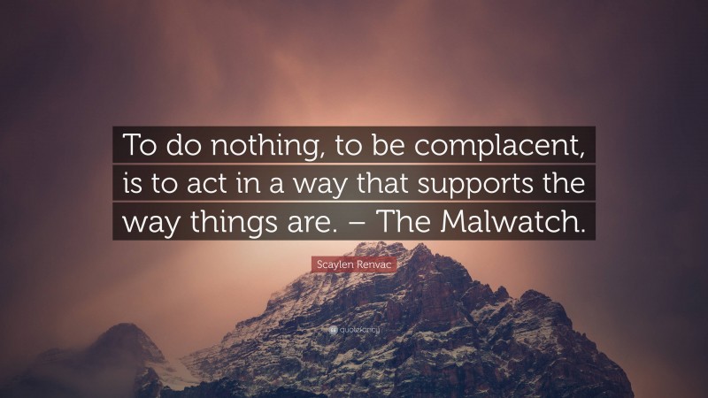 Scaylen Renvac Quote: “To do nothing, to be complacent, is to act in a way that supports the way things are. – The Malwatch.”