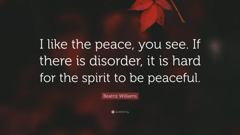 Beatriz Williams Quote: “I like the peace, you see. If there is disorder, it is hard for the spirit to be peaceful.”