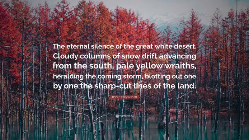 Robert Falcon Scott Quote: “The eternal silence of the great white desert. Cloudy columns of snow drift advancing from the south, pale yellow wraiths, heralding the coming storm, blotting out one by one the sharp-cut lines of the land.”