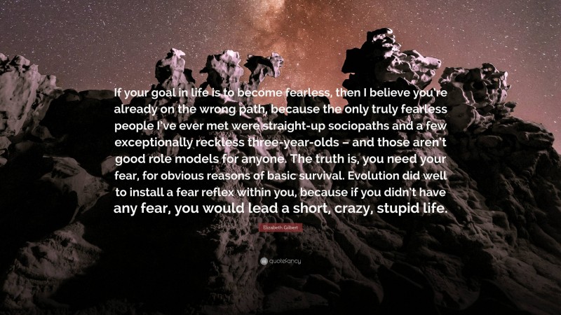 Elizabeth Gilbert Quote: “If your goal in life is to become fearless, then I believe you’re already on the wrong path, because the only truly fearless people I’ve ever met were straight-up sociopaths and a few exceptionally reckless three-year-olds – and those aren’t good role models for anyone. The truth is, you need your fear, for obvious reasons of basic survival. Evolution did well to install a fear reflex within you, because if you didn’t have any fear, you would lead a short, crazy, stupid life.”