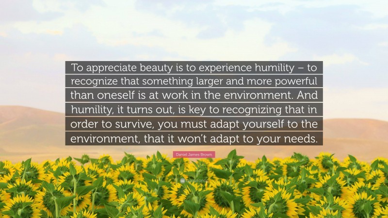 Daniel James Brown Quote: “To appreciate beauty is to experience humility – to recognize that something larger and more powerful than oneself is at work in the environment. And humility, it turns out, is key to recognizing that in order to survive, you must adapt yourself to the environment, that it won’t adapt to your needs.”