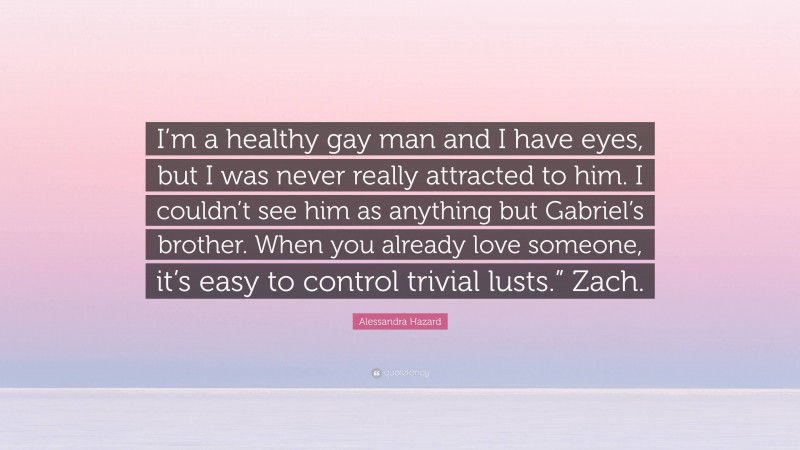 Alessandra Hazard Quote: “I’m a healthy gay man and I have eyes, but I was never really attracted to him. I couldn’t see him as anything but Gabriel’s brother. When you already love someone, it’s easy to control trivial lusts.” Zach.”