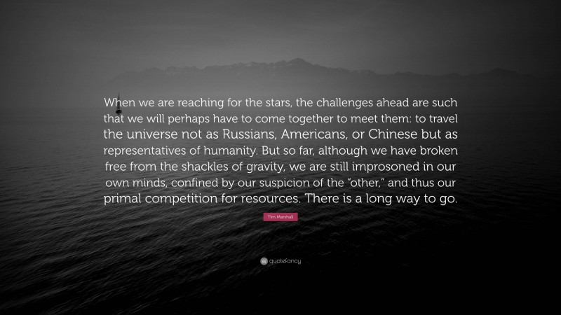 Tim Marshall Quote: “When we are reaching for the stars, the challenges ahead are such that we will perhaps have to come together to meet them: to travel the universe not as Russians, Americans, or Chinese but as representatives of humanity. But so far, although we have broken free from the shackles of gravity, we are still improsoned in our own minds, confined by our suspicion of the “other,” and thus our primal competition for resources. There is a long way to go.”