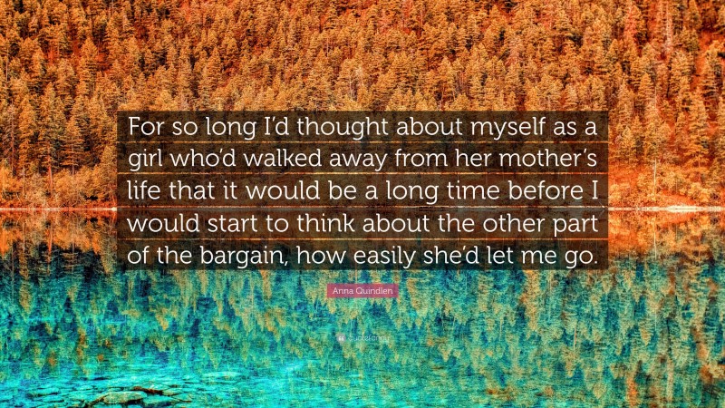 Anna Quindlen Quote: “For so long I’d thought about myself as a girl who’d walked away from her mother’s life that it would be a long time before I would start to think about the other part of the bargain, how easily she’d let me go.”