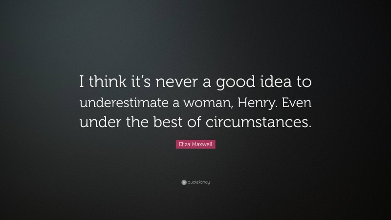 Eliza Maxwell Quote: “I think it’s never a good idea to underestimate a woman, Henry. Even under the best of circumstances.”
