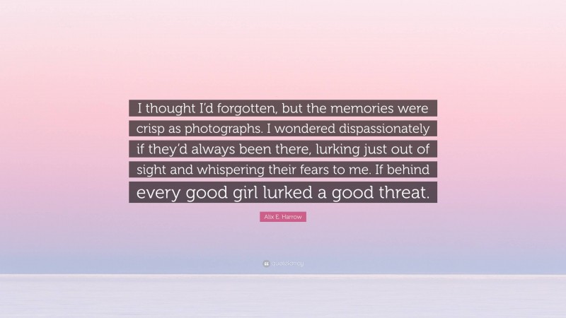 Alix E. Harrow Quote: “I thought I’d forgotten, but the memories were crisp as photographs. I wondered dispassionately if they’d always been there, lurking just out of sight and whispering their fears to me. If behind every good girl lurked a good threat.”