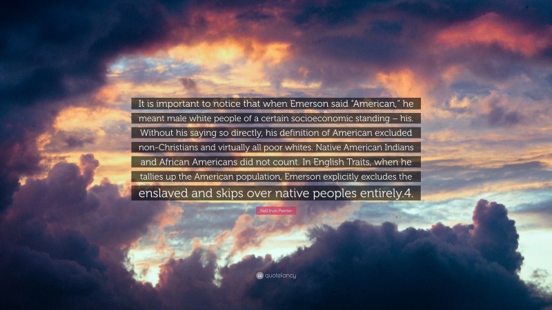 Nell Irvin Painter Quote: “It is important to notice that when Emerson said “American,” he meant male white people of a certain socioeconomic standing – his. Without his saying so directly, his definition of American excluded non-Christians and virtually all poor whites. Native American Indians and African Americans did not count. In English Traits, when he tallies up the American population, Emerson explicitly excludes the enslaved and skips over native peoples entirely.4.”