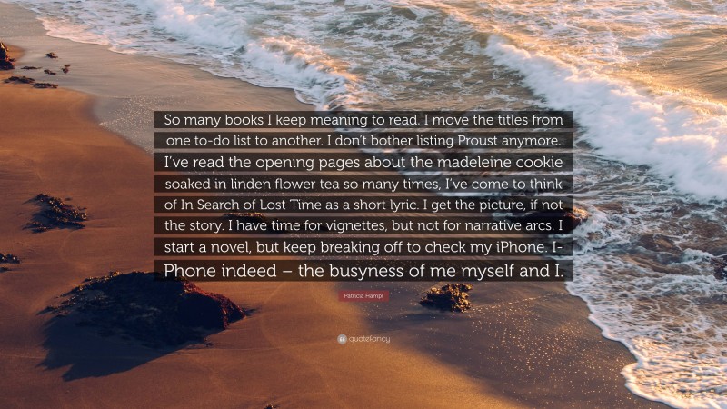 Patricia Hampl Quote: “So many books I keep meaning to read. I move the titles from one to-do list to another. I don’t bother listing Proust anymore. I’ve read the opening pages about the madeleine cookie soaked in linden flower tea so many times, I’ve come to think of In Search of Lost Time as a short lyric. I get the picture, if not the story. I have time for vignettes, but not for narrative arcs. I start a novel, but keep breaking off to check my iPhone. I-Phone indeed – the busyness of me myself and I.”