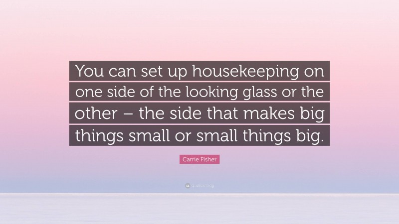 Carrie Fisher Quote: “You can set up housekeeping on one side of the looking glass or the other – the side that makes big things small or small things big.”