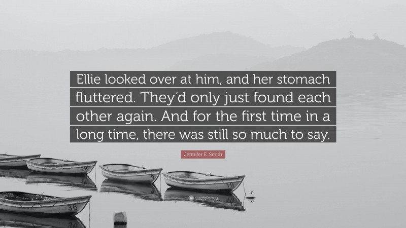 Jennifer E. Smith Quote: “Ellie looked over at him, and her stomach fluttered. They’d only just found each other again. And for the first time in a long time, there was still so much to say.”