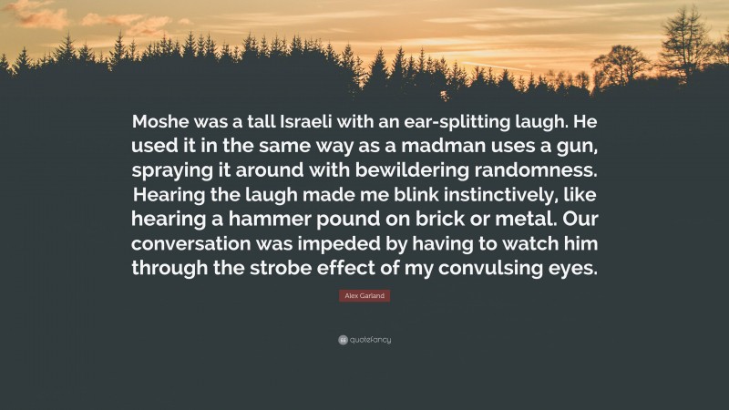 Alex Garland Quote: “Moshe was a tall Israeli with an ear-splitting laugh. He used it in the same way as a madman uses a gun, spraying it around with bewildering randomness. Hearing the laugh made me blink instinctively, like hearing a hammer pound on brick or metal. Our conversation was impeded by having to watch him through the strobe effect of my convulsing eyes.”