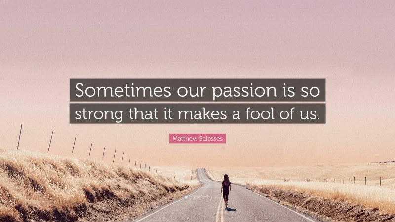 Matthew Salesses Quote: “Sometimes our passion is so strong that it makes a fool of us.”