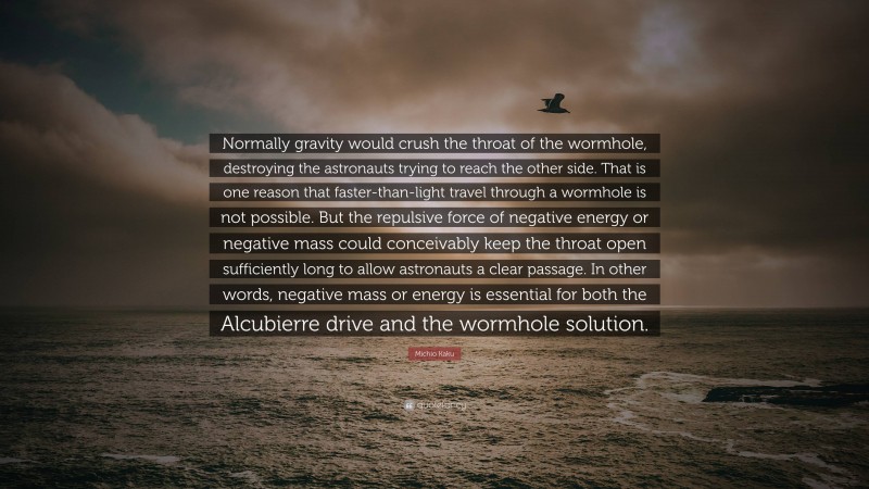 Michio Kaku Quote: “Normally gravity would crush the throat of the wormhole, destroying the astronauts trying to reach the other side. That is one reason that faster-than-light travel through a wormhole is not possible. But the repulsive force of negative energy or negative mass could conceivably keep the throat open sufficiently long to allow astronauts a clear passage. In other words, negative mass or energy is essential for both the Alcubierre drive and the wormhole solution.”