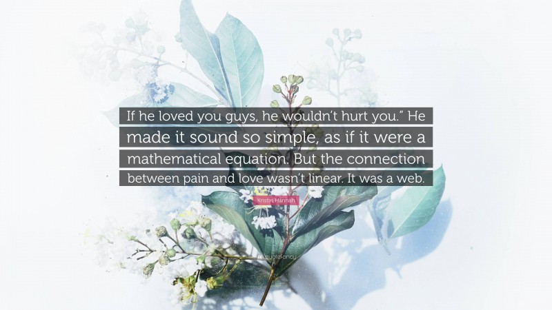 Kristin Hannah Quote: “If he loved you guys, he wouldn’t hurt you.” He made it sound so simple, as if it were a mathematical equation. But the connection between pain and love wasn’t linear. It was a web.”