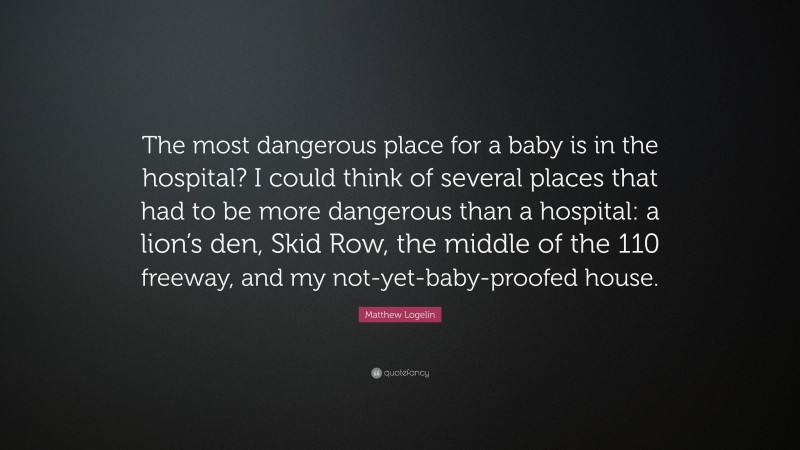 Matthew Logelin Quote: “The most dangerous place for a baby is in the hospital? I could think of several places that had to be more dangerous than a hospital: a lion’s den, Skid Row, the middle of the 110 freeway, and my not-yet-baby-proofed house.”