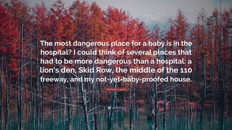 Matthew Logelin Quote: “The most dangerous place for a baby is in the hospital? I could think of several places that had to be more dangerous than a hospital: a lion’s den, Skid Row, the middle of the 110 freeway, and my not-yet-baby-proofed house.”