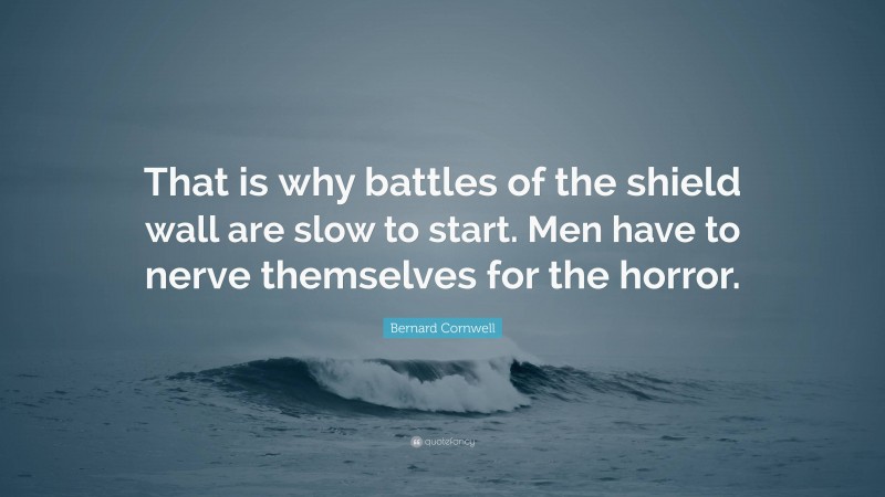 Bernard Cornwell Quote: “That is why battles of the shield wall are slow to start. Men have to nerve themselves for the horror.”