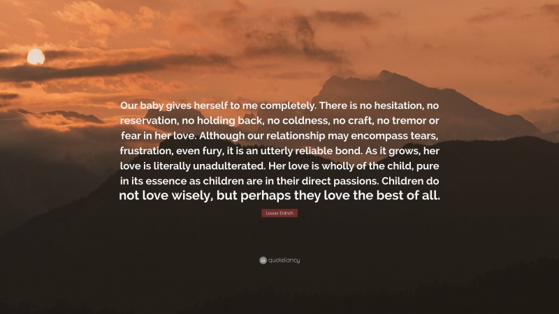 Louise Erdrich Quote: “Our baby gives herself to me completely. There is no hesitation, no reservation, no holding back, no coldness, no craft, no tremor or fear in her love. Although our relationship may encompass tears, frustration, even fury, it is an utterly reliable bond. As it grows, her love is literally unadulterated. Her love is wholly of the child, pure in its essence as children are in their direct passions. Children do not love wisely, but perhaps they love the best of all.”