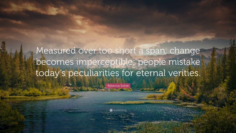 Rebecca Solnit Quote: “Measured over too short a span, change becomes imperceptible; people mistake today’s peculiarities for eternal verities.”