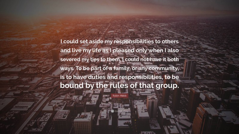 Robin Hobb Quote: “I could set aside my responsibilities to others and live my life as I pleased only when I also severed my ties to them. I could not have it both ways. To be part of a family, or any community, is to have duties and responsibilities, to be bound by the rules of that group.”