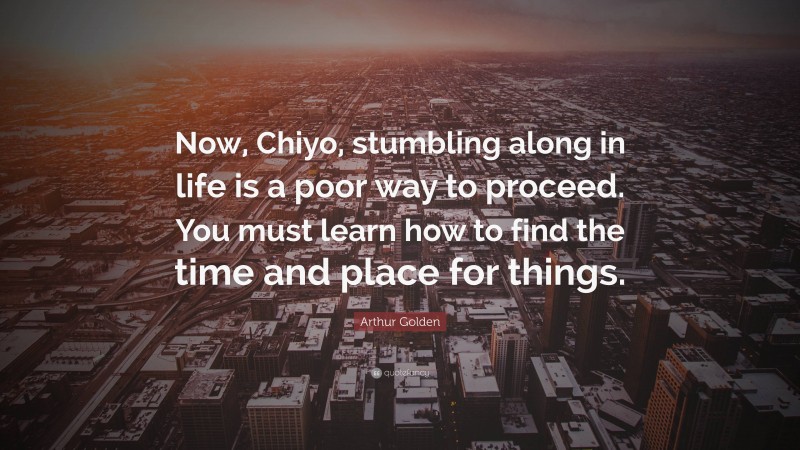 Arthur Golden Quote: “Now, Chiyo, stumbling along in life is a poor way to proceed. You must learn how to find the time and place for things.”