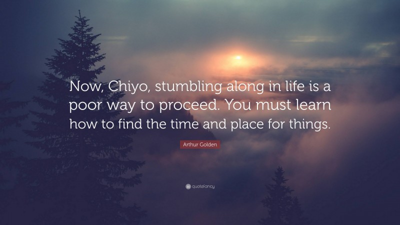 Arthur Golden Quote: “Now, Chiyo, stumbling along in life is a poor way to proceed. You must learn how to find the time and place for things.”