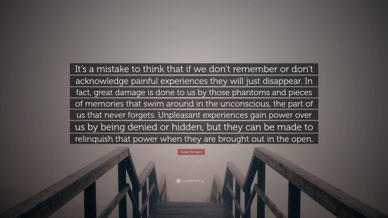 Susan Forward Quote: “It’s a mistake to think that if we don’t remember or don’t acknowledge painful experiences they will just disappear. In fact, great damage is done to us by those phantoms and pieces of memories that swim around in the unconscious, the part of us that never forgets. Unpleasant experiences gain power over us by being denied or hidden, but they can be made to relinquish that power when they are brought out in the open.”