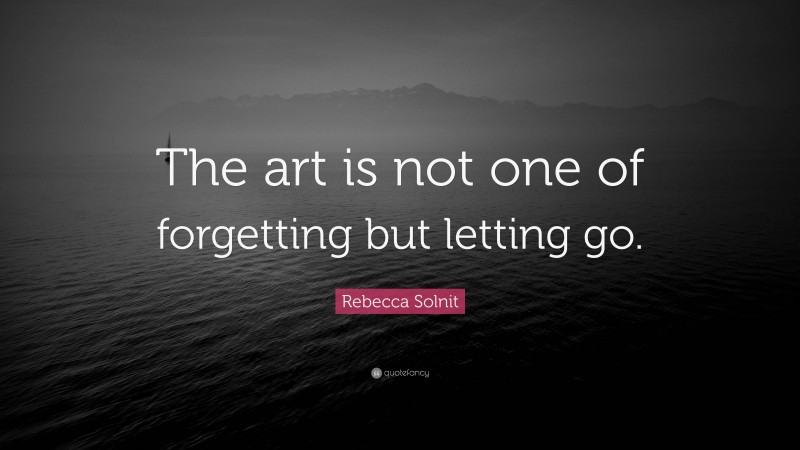 Rebecca Solnit Quote: “The art is not one of forgetting but letting go.”