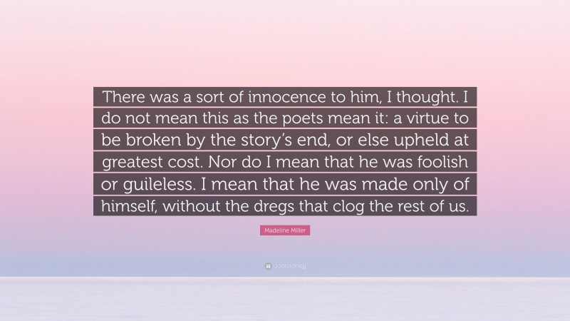 Madeline Miller Quote: “There was a sort of innocence to him, I thought. I do not mean this as the poets mean it: a virtue to be broken by the story’s end, or else upheld at greatest cost. Nor do I mean that he was foolish or guileless. I mean that he was made only of himself, without the dregs that clog the rest of us.”