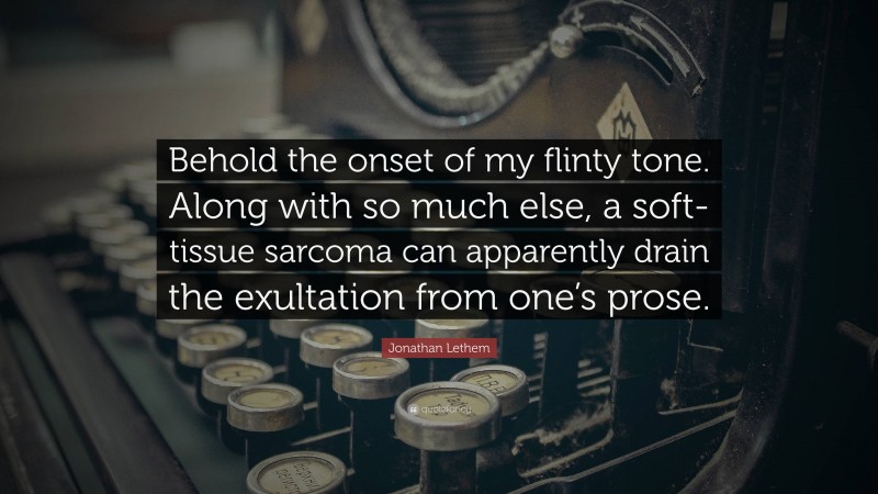 Jonathan Lethem Quote: “Behold the onset of my flinty tone. Along with so much else, a soft-tissue sarcoma can apparently drain the exultation from one’s prose.”