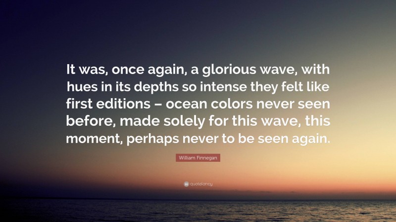 William Finnegan Quote: “It was, once again, a glorious wave, with hues in its depths so intense they felt like first editions – ocean colors never seen before, made solely for this wave, this moment, perhaps never to be seen again.”