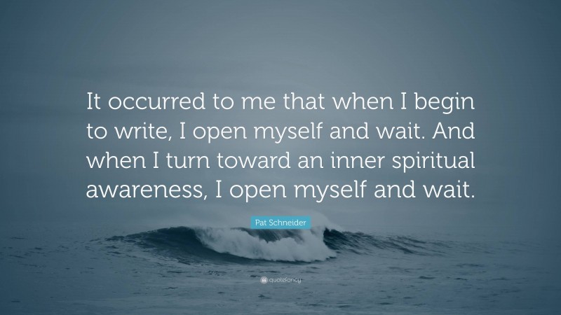 Pat Schneider Quote: “It occurred to me that when I begin to write, I open myself and wait. And when I turn toward an inner spiritual awareness, I open myself and wait.”