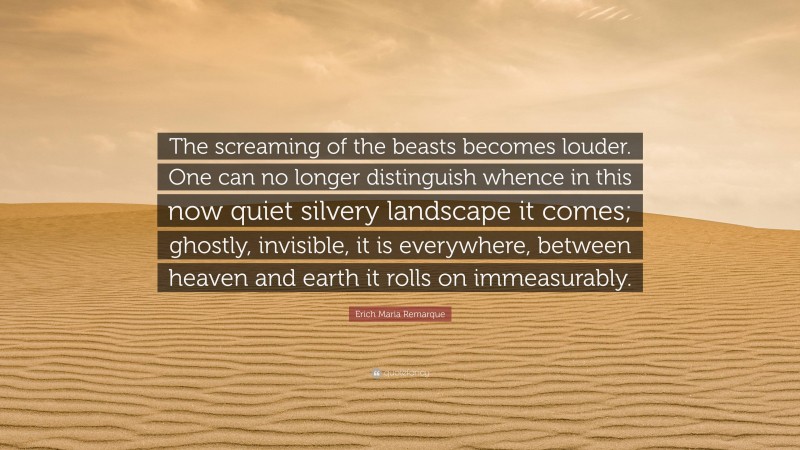 Erich Maria Remarque Quote: “The screaming of the beasts becomes louder. One can no longer distinguish whence in this now quiet silvery landscape it comes; ghostly, invisible, it is everywhere, between heaven and earth it rolls on immeasurably.”