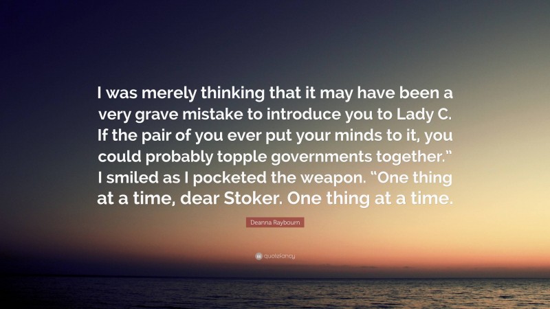 Deanna Raybourn Quote: “I was merely thinking that it may have been a very grave mistake to introduce you to Lady C. If the pair of you ever put your minds to it, you could probably topple governments together.” I smiled as I pocketed the weapon. “One thing at a time, dear Stoker. One thing at a time.”