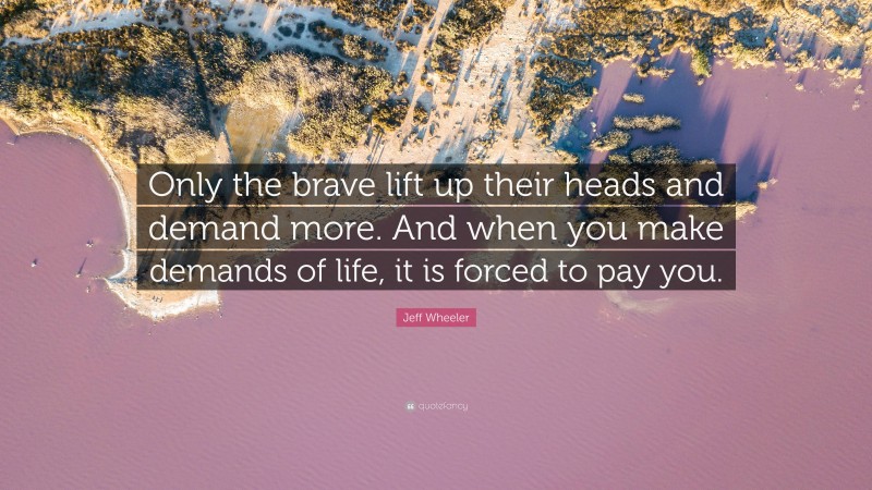 Jeff Wheeler Quote: “Only the brave lift up their heads and demand more. And when you make demands of life, it is forced to pay you.”